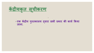 क
ें द्रीयकृ त सूचीकरण
◦
◦ एक क
ें द्रीय पुस्तकालय द्वारा सभी प्रकार की कायय ककया
जाना.
 