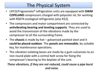 The Physical System
• LIFCO/Frigoveneta® refrigeration units are equipped with DWM
  COPELAND compressors charged with polyester oil, for working
  with R507A ecological refrigerants (also R22).
• The compressors and motor compartment are connected by
  anitvibrating bearing and leveling supports. They are used to
  avoid the transmission of the vibrations made by the
  compressor to all the surrounding frame.
• The chassis is made by hot – galvanised painted steel and it
  could be placed outdoor. The panels are removable, by suitable
  key, for maintenance operations.
• The vibration isolating bases are made by a gum vulcanizes to an
  iron round plate with a central bolt screw for fixing the
  compressor’s bearing to the beplate of the unit.
 These vibrations, if they are not reduced, could cause a pipe burst
                                and noise.
 