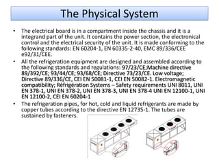 The Physical System
• The electrical board is in a compartment inside the chassis and it is a
  integrand part of the unit. It contains the power section, the electronical
  control and the electrical security of the unit. It is made conforming to the
  following standards: EN 60204-1, EN 60335-2-40, EMC 89/336/CEE
  e92/31/CEE.
• All the refrigeration equipment are designed and assembled according to
  the following standards and regulations: 97/23/CE;Machine directive
  89/392/CE; 93/44/CE; 93/68/CE; Directive 73/23/CE. Low voltage;
  Directive 89/336/CE, CEI EN 50081-1, CEI EN 50082-1. Electromagnetic
  compatibility; Réfrigération Systems – Safety requirements UNI 8011, UNI
  EN 378-1, UNI EN 378-2, UNI EN 378-3, UNI EN 378-4 UNI EN 12100-1, UNI
  EN 12100-2, CEI EN 60204-1
• The refrigeration pipes, for hot, cold and liquid refrigerants are made by
  copper tubes according to the directive EN 12735-1. The tubes are
  sustained by fasteners.
 