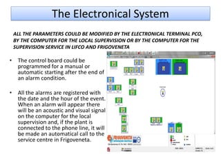 The Electronical System
 ALL THE PARAMETERS COULD BE MODIFIED BY THE ELECTRONICAL TERMINAL PCO,
 BY THE COMPUTER FOR THE LOCAL SUPERVISION OR BY THE COMPUTER FOR THE
 SUPERVISION SERVICE IN LIFCO AND FRIGOVENETA

• The control board could be
  programmed for a manual or
  automatic starting after the end of
  an alarm condition.

• All the alarms are registered with
  the date and the hour of the event.
  When an alarm will appear there
  will be an acoustic and visual signal
  on the computer for the local
  supervision and, if the plant is
  connected to the phone line, it will
  be made an automatical call to the
  service centre in Frigoveneta.
 
