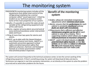 The monitoring system
FRIGOVENETA monitoring system includes all the
      equipments that allows total control of the
                                                           Benefit of the monitoring
      refrigerating installation by a central                system
      computer called "Local Supervisor", linked by
      modem to our technical assistance center.
      Some of the main properties of our system:           • Grafics: allows for immediate temperature
                                                                 adjustments which minimizes food waste.
• Grafics: it's possible to control the state of each
      variable of the refrigerating equipment and          • Alarms: ensures that the performance for each
      of the cold rooms.                                         cabinet is constantly monitored and any
                                                                 faults are dealt with immediately .
• Alarms :register of every alarm occurred and of
      every technical assistance center intervention       • Filing ensures that a efficient and effective
      (date and hour)                                            maintenance program can be set for each
                                                                 cabinet in view of its a history. This is
• Filing of more than two years for alarms and                   supporting evidence which allows you to pay
      events.                                                    reduced premiums to Insurance companies
• HACCP :up-to-date with the Hazard Analysis               • HACCP : used in the food industry to identify
      and Critical Control Unit Points. HACCP is a               potential food safety hazards, so that key
      systematic preventive approach to food                     actions can be taken to reduce or eliminate
      safety and pharmaceutical safety that                      the risk of the hazards being realized.
      addresses physical, chemical, and biological               PREVENTION IS BETTER THAN CURE.
      hazards as a means of prevention rather
      than finished product inspection.


The system will connect frequently to the technical assistance center, to test the correct working of the
refrigerating equipment; if there's something wrong, the system will download all data and alarms.
Technicians can organize in real time assistance intervention, or act directly on the system to solve the problem
occurred and to avoid other problems for the future.
 