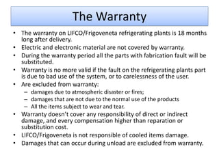 The Warranty
• The warranty on LIFCO/Frigoveneta refrigerating plants is 18 months
  long after delivery.
• Electric and electronic material are not covered by warranty.
• During the warranty period all the parts with fabrication fault will be
  substituted.
• Warranty is no more valid if the fault on the refrigerating plants part
  is due to bad use of the system, or to carelessness of the user.
• Are excluded from warranty:
    – damages due to atmospheric disaster or fires;
    – damages that are not due to the normal use of the products
    – All the items subject to wear and tear.
• Warranty doesn’t cover any responsibility of direct or indirect
  damage, and every compensation higher than reparation or
  substitution cost.
• LIFCO/Frigoveneta is not responsible of cooled items damage.
• Damages that can occur during unload are excluded from warranty.
 