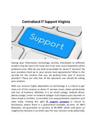 Centralized IT Support Virginia
Having your Information technology services distributed to different
vendors may be secure for some but it can sure cause headaches when
problems arise. Who do you hold accountable for down IT services? Do
your providers hold up to your service level agreements? What is the
up-time for the services that you are getting from your IT services
provider? These are only few of the questions you should be asking
your vendors.
With our services highly dependent on technology it is critical to get
most out of the services as down IT services mean, down productivity
and loss of business. Whether it is an email outage, website down,
phone outage, server or network outages it all impacts your business in
some shape or another. It can either turn away potential customers and
sales leads. Finding the right IT support company is critical to
businesses, where there is a guaranteed available up-time. At AMS
Networks, we guarantee an up-time of 99.999% which only gives us
roughly five minutes in an entire year for your services to be potentially
 