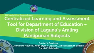 Centralized Learning and Assessment
Tool for Department of Education –
Division of Laguna’s Araling
Panlipunan Subjects
CCS Faculty Driven Research Project
For-Ian V. Sandoval
Jennilyn Q. Mauricio, Keith Bryan I. Cagayan, James Russell M. Serrano
Francis F. Balahadia
 