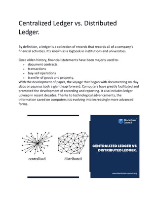 Centralized Ledger vs. Distributed
Ledger.
By definition, a ledger is a collection of records that records all of a company's
financial activities. It's known as a logbook in institutions and universities.
Since olden history, financial statements have been majorly used to-
• document contracts
• transactions
• buy-sell operations
• transfer of goods and property.
With the development of paper, the voyage that began with documenting on clay
slabs or papyrus took a giant leap forward. Computers have greatly facilitated and
promoted the development of recording and reporting. It also includes ledger
upkeep in recent decades. Thanks to technological advancements, the
information saved on computers isis evolving into increasingly more advanced
forms.
 