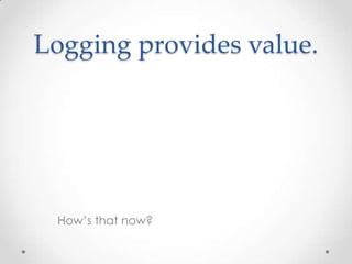 Logging provides value.

How’s that now?

 