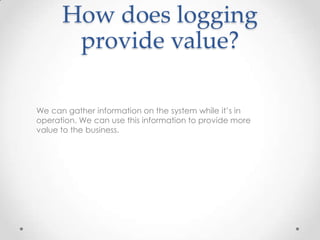 How does logging
provide value?
We can gather information on the system while it’s in
operation. We can use this information to provide more
value to the business.

 