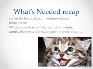 What’s Needed recap
•
•
•
•

Server for Elastic Search (Windows/Linux)
Redis Server
Windows service to index logs from queue.
Modify Enterprise Library Logger to send to queue.

 