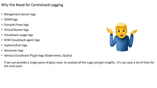 Why the Need for Centralized Logging
• Mangement Server logs
• SSVM logs
• Console Proxy logs
• Virtual Router logs
• Cloudstack usage logs
• KVM Cloudstack agent logs
• Vsphere/Esxi logs
• Xenserver logs
• Various Cloudstack Plugin logs (Kubernetes, Quota)
If we can provide a single pane of glass view to analyze all the Logs and get insights, it’s can save a lot of time for
the end users
 