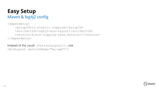 13
Easy Setup
<dependency>
<groupId>co.elastic.logging</groupId>
<artifactId>log4j2-ecs-layout</artifactId>
<version>${ecs-logging-java.version}</version>
</dependency>
Instead of the usual <PatternLayout/> , use
<EcsLayout serviceName="my-app"/>
Maven & log4j2 conﬁg
 