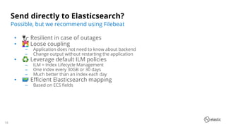 18
Send directly to Elasticsearch?
• 🔌 Resilient in case of outages
• 👩‍❤‍👨 Loose coupling
‒ Application does not need to know about backend
‒ Change output without restarting the application
• ♻ Leverage default ILM policies
‒ ILM = Index Lifecycle Management
‒ One index every 30GB or 30 days
‒ Much better than an index each day
• 🗺 Eﬃcient Elasticsearch mapping
‒ Based on ECS ﬁelds
Possible, but we recommend using Filebeat
 