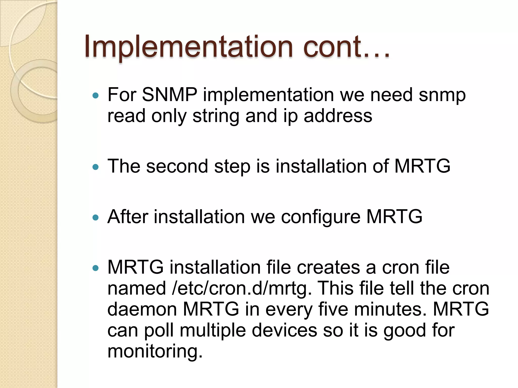 MRTG continued•  MRTG uses simple SNMP queries on a regular interval to    generate graphs. •  External readers for MRTG graphs can create other     interpretation of data.  •  MRTG software can be used not only to measure network     traffic on interfaces, but also build graphs of anything that     has an equivalent SNMP MIB - like CPU load, disk     availability, temperature, etc... •  Data sources can be anything that provides a counter or     gauge value – not necessarily SNMP.     –  For example, graphing round trip times.
