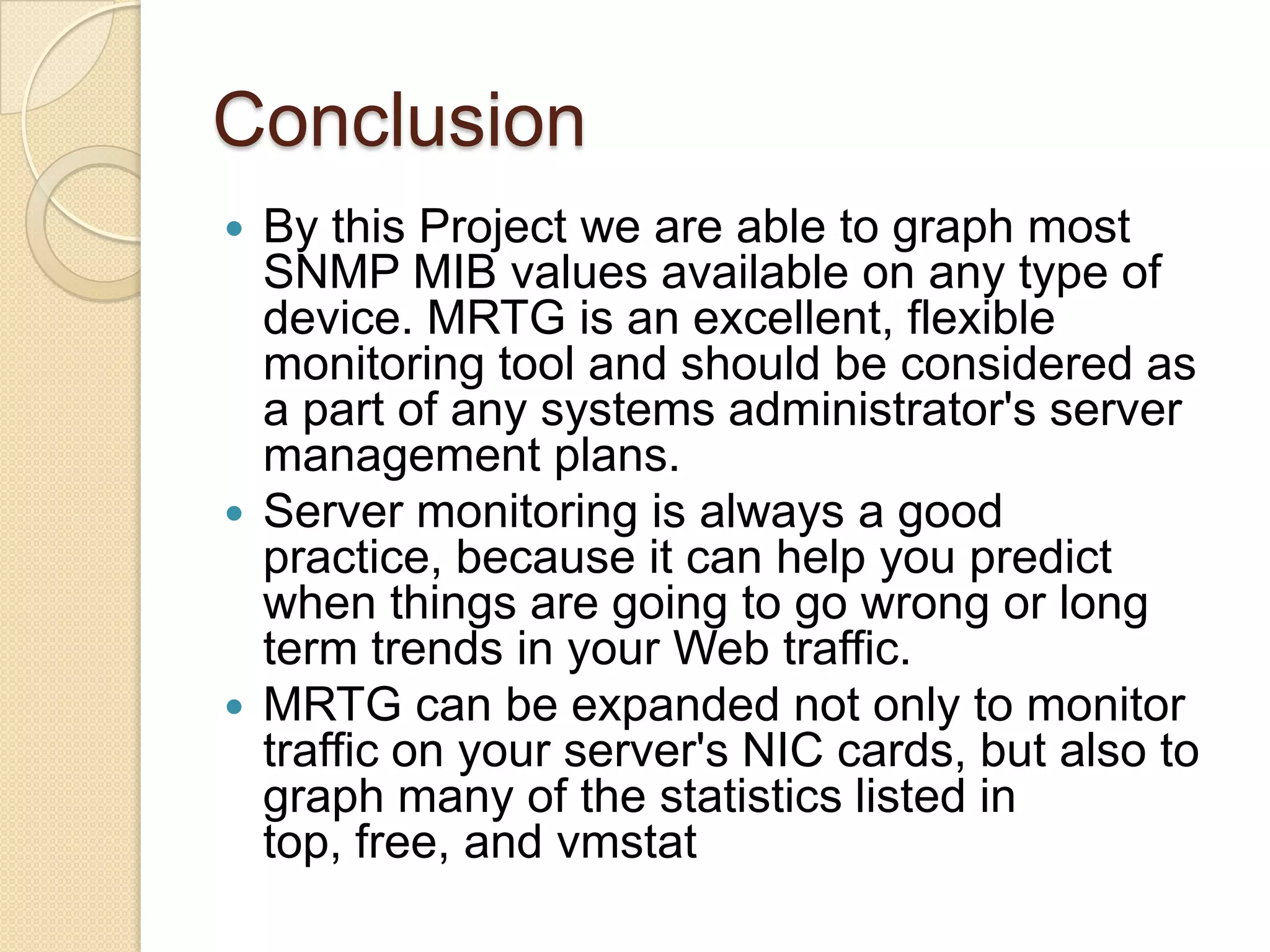 Implementation cont…For SNMP implementation we need snmp read only string and ip address The second step is installation of MRTGAfter installation we configure MRTGMRTG installation file creates a cron file named /etc/cron.d/mrtg. This file tell the cron daemon MRTG in every five minutes. MRTG can poll multiple devices so it is good for monitoring.