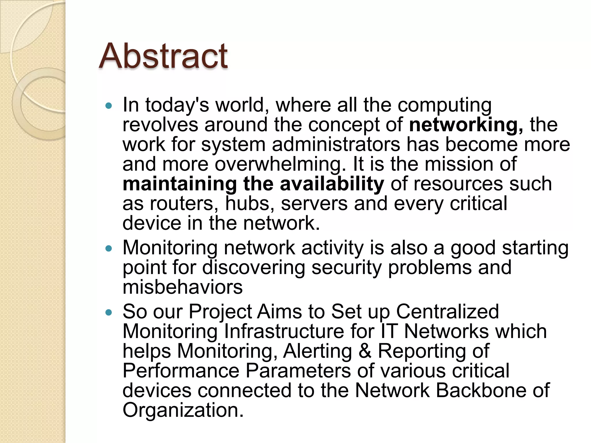 AbstractIn today's world, where all the computing revolves around the concept of networking, the work for system administrators has become more and more overwhelming. It is the mission of maintaining the availability of resources such as routers, hubs, servers and every critical device in the network.Monitoring network activity is also a good starting point for discovering security problems and misbehaviorsSo ourProject Aims to Set up Centralized Monitoring Infrastructure for IT Networks which helps Monitoring, Alerting & Reporting of Performance Parameters of various critical devices connected to the Network Backbone of Organization.