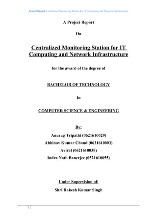 Project Report: Centralized Monitoring Station for IT Computing and Network Infrastructure



                                  A Project Report

                                              On


     Centralized Monitoring Station for IT
    Computing and Network Infrastructure

                        for the award of the degree of


                    BACHELOR OF TECHNOLOGY


                                               In


            COMPUTER SCIENCE & ENGINEERING


                                              By:
                       Anurag Tripathi (0621610029)
                  Abhinav Kumar Chand (0621610003)
                                Aviral (0621610038)
                    Indra Nath Banerjee (0521610055)




                              Under Supervision of:
                           Shri Rakesh Kumar Singh



1
 