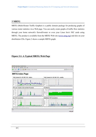 Project Report: Centralized Monitoring Station for IT Computing and Network Infrastructure




3 MRTG
MRTG (Multi-Router Traffic Grapher) is a public domain package for producing graphs of
various router statistics via a Web page. You can easily create graphs of traffic flow statistics
through your home network's firewall/router or even your Linux box's NIC cards using
MRTG. The product is available from the MRTG Web site (www.mrtg.org) and also on your
distribution CDs. Figure 2 shows a sample MRTG graph.




Figure 3.1: A Typical MRTG Web Page




     19
 