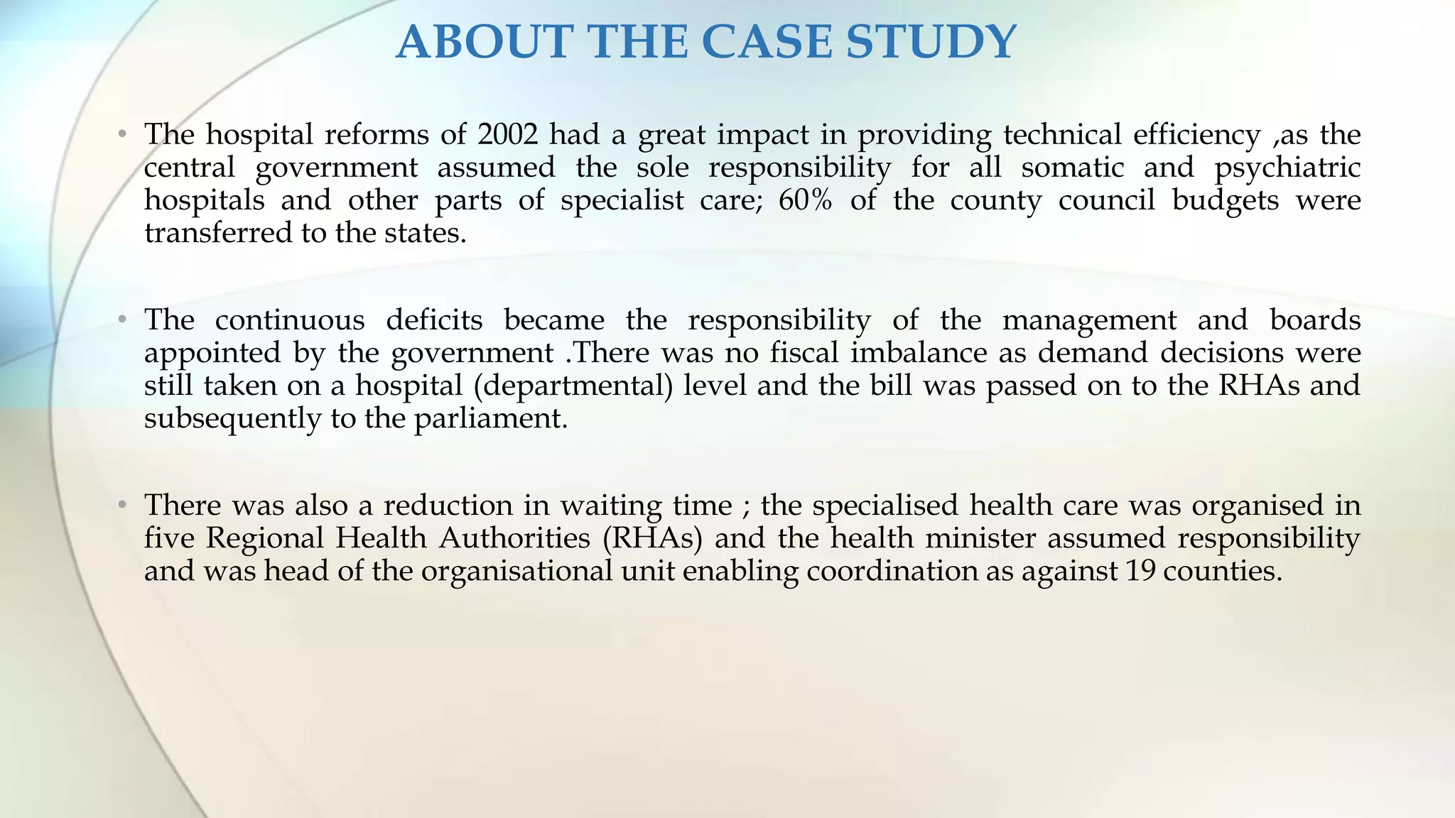 ABOUT THE CASE STUDY
• The hospital reforms of 2002 had a great impact in providing technical efficiency ,as the
central government assumed the sole responsibility for all somatic and psychiatric
hospitals and other parts of specialist care; 60% of the county council budgets were
transferred to the states.
• The continuous deficits became the responsibility of the management and boards
appointed by the government .There was no fiscal imbalance as demand decisions were
still taken on a hospital (departmental) level and the bill was passed on to the RHAs and
subsequently to the parliament.
• There was also a reduction in waiting time ; the specialised health care was organised in
five Regional Health Authorities (RHAs) and the health minister assumed responsibility
and was head of the organisational unit enabling coordination as against 19 counties.
 