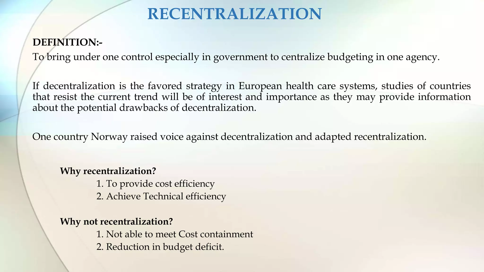 RECENTRALIZATION
DEFINITION:-
To bring under one control especially in government to centralize budgeting in one agency.
If decentralization is the favored strategy in European health care systems, studies of countries
that resist the current trend will be of interest and importance as they may provide information
about the potential drawbacks of decentralization.
One country Norway raised voice against decentralization and adapted recentralization.
Why recentralization?
1. To provide cost efficiency
2. Achieve Technical efficiency
Why not recentralization?
1. Not able to meet Cost containment
2. Reduction in budget deficit.
 