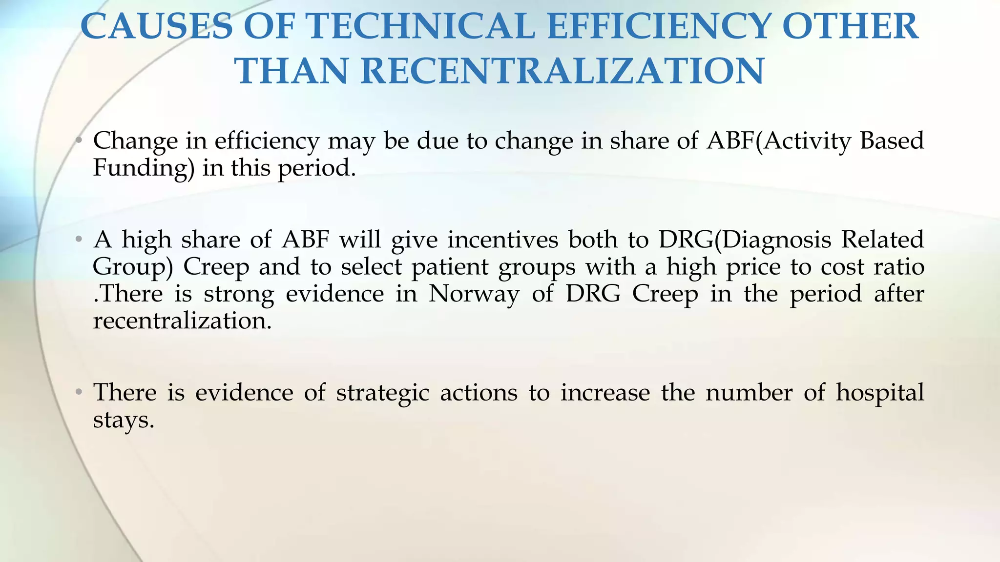 CAUSES OF TECHNICAL EFFICIENCY OTHER
THAN RECENTRALIZATION
• Change in efficiency may be due to change in share of ABF(Activity Based
Funding) in this period.
• A high share of ABF will give incentives both to DRG(Diagnosis Related
Group) Creep and to select patient groups with a high price to cost ratio
.There is strong evidence in Norway of DRG Creep in the period after
recentralization.
• There is evidence of strategic actions to increase the number of hospital
stays.
 