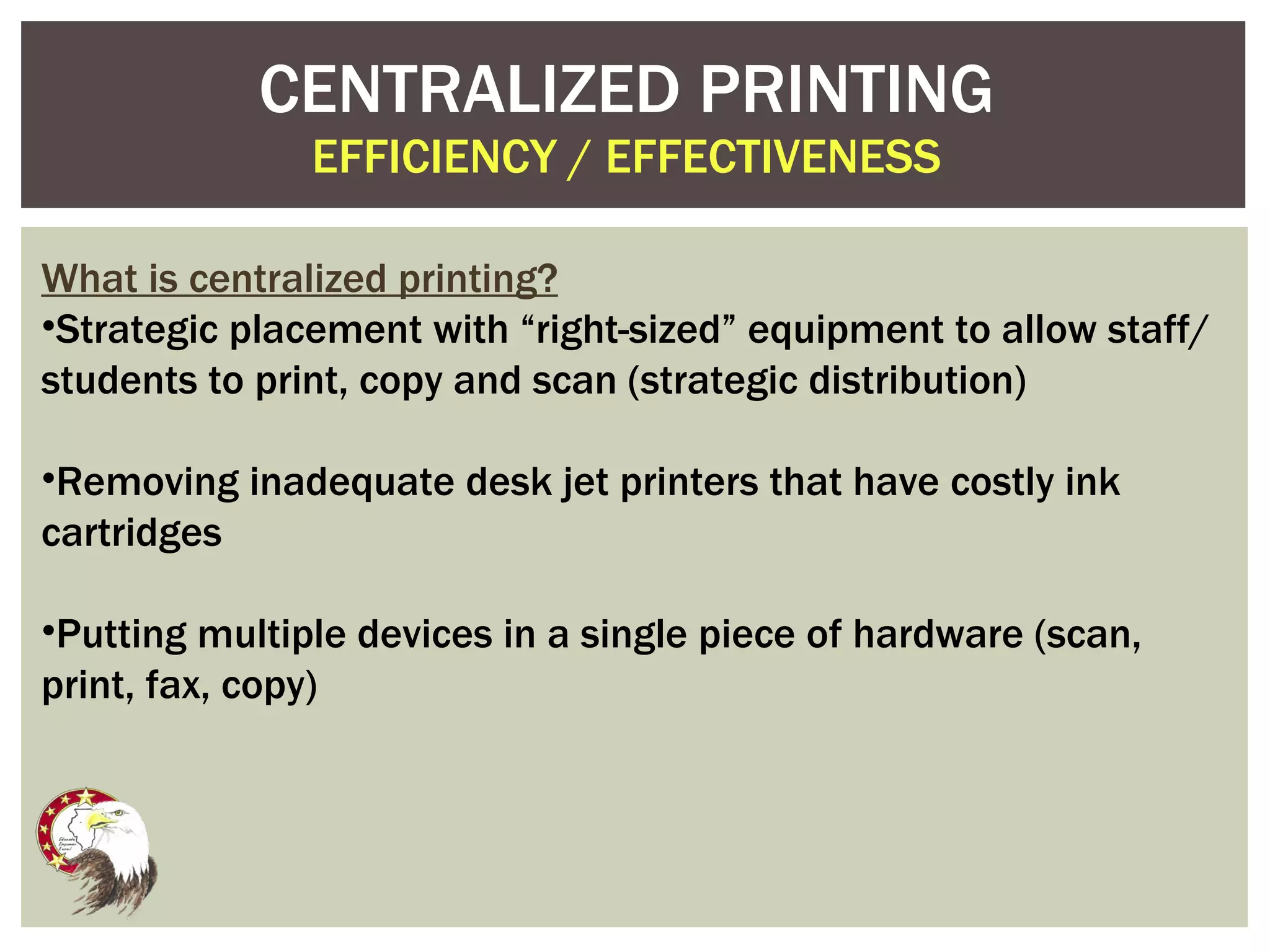 CENTRALIZED PRINTING EFFICIENCY / EFFECTIVENESS What is centralized printing? Strategic placement with “right-sized” equipment to allow staff/students to print, copy and scan (strategic distribution) Removing inadequate desk jet printers that have costly ink cartridges Putting multiple devices in a single piece of hardware (scan, print, fax, copy) 