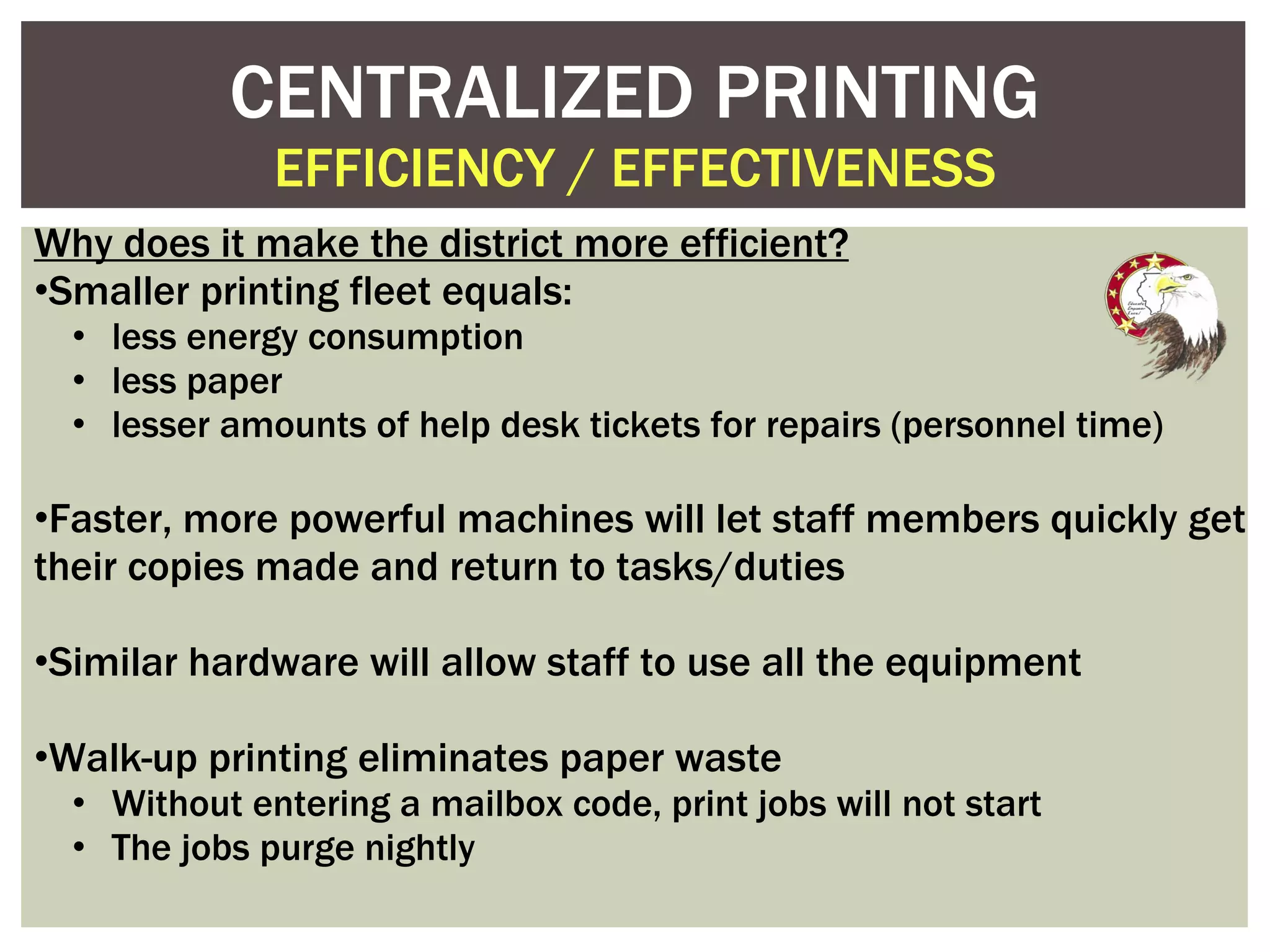 Why does it make the district more efficient? Smaller printing fleet equals:  less energy consumption  less paper  lesser amounts of help desk tickets for repairs (personnel time) Faster, more powerful machines will let staff members quickly get their copies made and return to tasks/duties Similar hardware will allow staff to use all the equipment Walk-up printing eliminates paper waste  Without entering a mailbox code, print jobs will not start The jobs purge nightly CENTRALIZED PRINTING EFFICIENCY / EFFECTIVENESS 