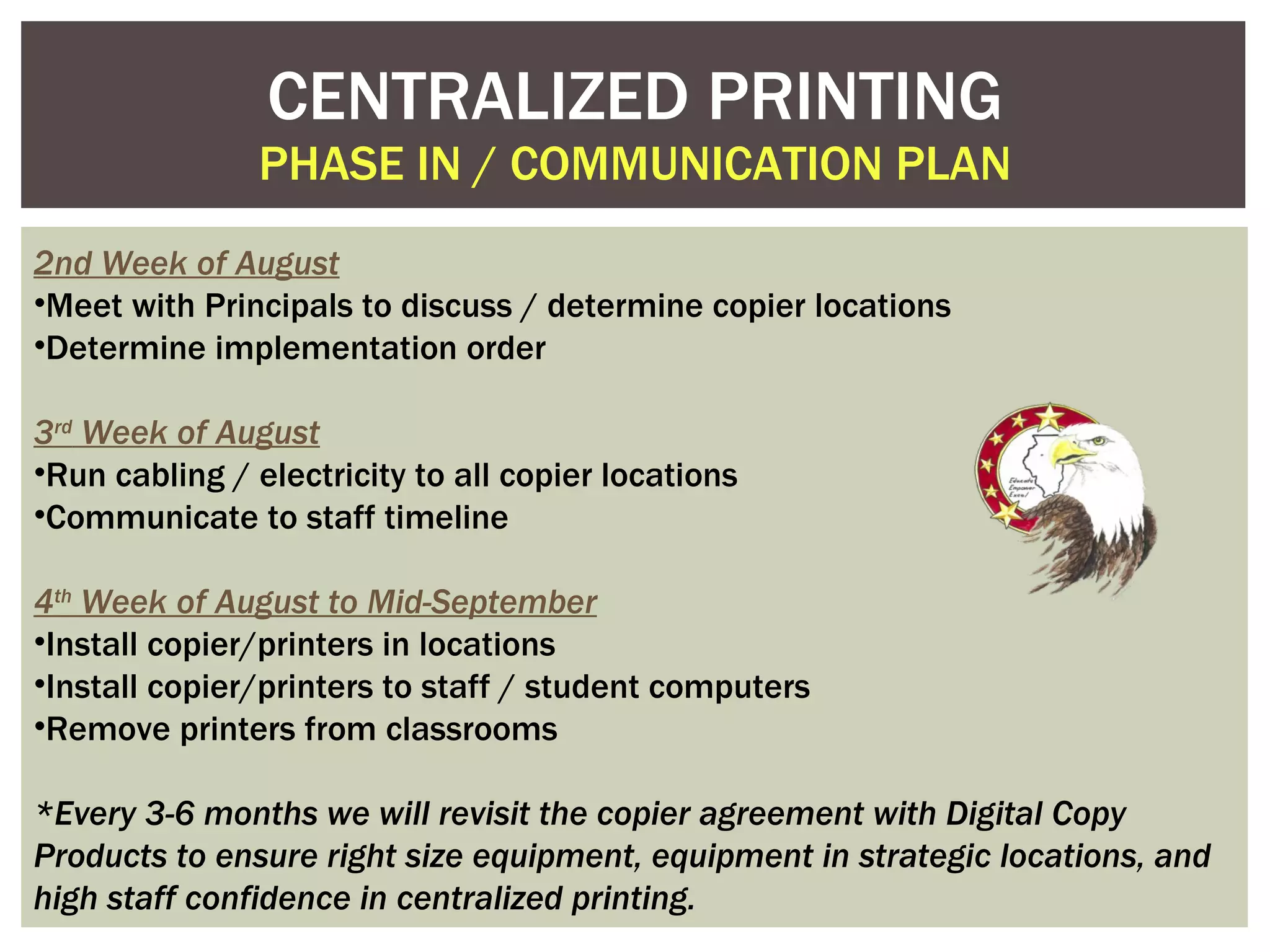 CENTRALIZED PRINTING PHASE IN / COMMUNICATION PLAN 2nd Week of August Meet with Principals to discuss / determine copier locations Determine implementation order 3 rd  Week of August Run cabling / electricity to all copier locations Communicate to staff timeline 4 th  Week of August to Mid-September Install copier/printers in locations Install copier/printers to staff / student computers Remove printers from classrooms *Every 3-6 months we will revisit the copier agreement with Digital Copy Products to ensure right size equipment, equipment in strategic locations, and high staff confidence in centralized printing. 