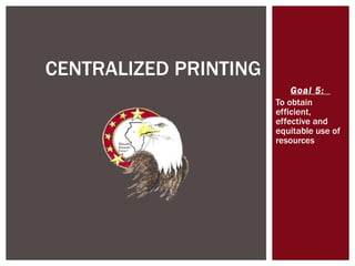 Goal 5:  To obtain efficient, effective and equitable use of resources CENTRALIZED PRINTING 