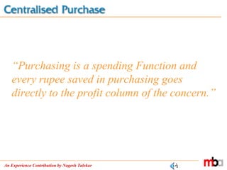 An Experience Contribution by Nagesh Talekar
“Purchasing is a spending Function and
every rupee saved in purchasing goes
directly to the profit column of the concern.”
 