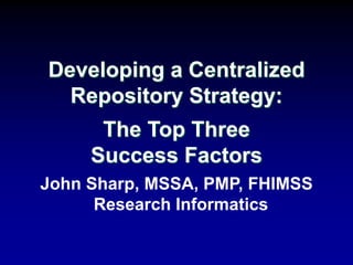 John Sharp, MSSA, PMP, FHIMSS
Research Informatics
Developing a Centralized
Repository Strategy:
The Top Three
Success Factors
 