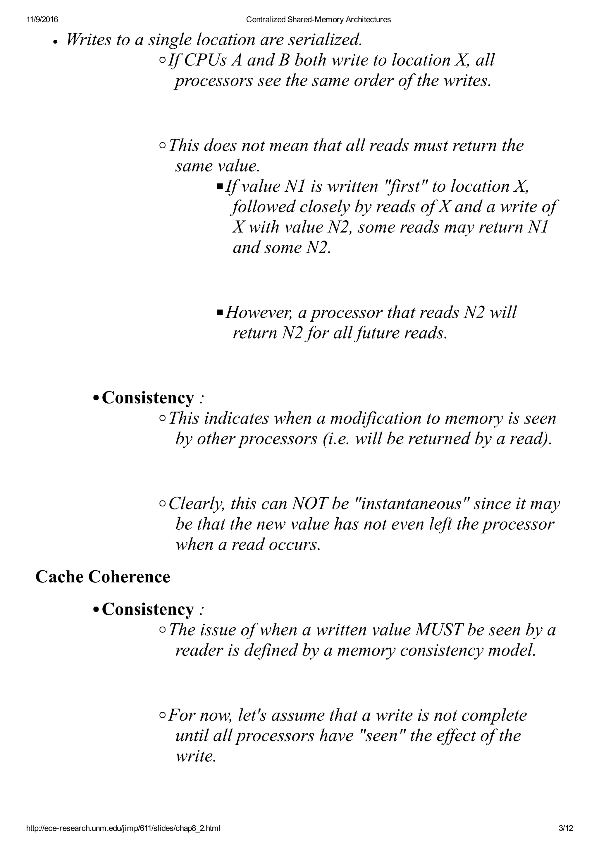 11/9/2016 Centralized Shared­Memory Architectures
http://ece­research.unm.edu/jimp/611/slides/chap8_2.html 3/12
Writes to a single location are serialized.
If CPUs A and B both write to location X, all
processors see the same order of the writes.
 
This does not mean that all reads must return the
same value.
If value N1 is written "first" to location X,
followed closely by reads of X and a write of
X with value N2, some reads may return N1
and some N2.
 
However, a processor that reads N2 will
return N2 for all future reads.
 
Consistency :
This indicates when a modification to memory is seen
by other processors (i.e. will be returned by a read).
 
Clearly, this can NOT be "instantaneous" since it may
be that the new value has not even left the processor
when a read occurs.
Cache Coherence
Consistency :
The issue of when a written value MUST be seen by a
reader is defined by a memory consistency model.
 
For now, let's assume that a write is not complete
until all processors have "seen" the effect of the
write.
 
 