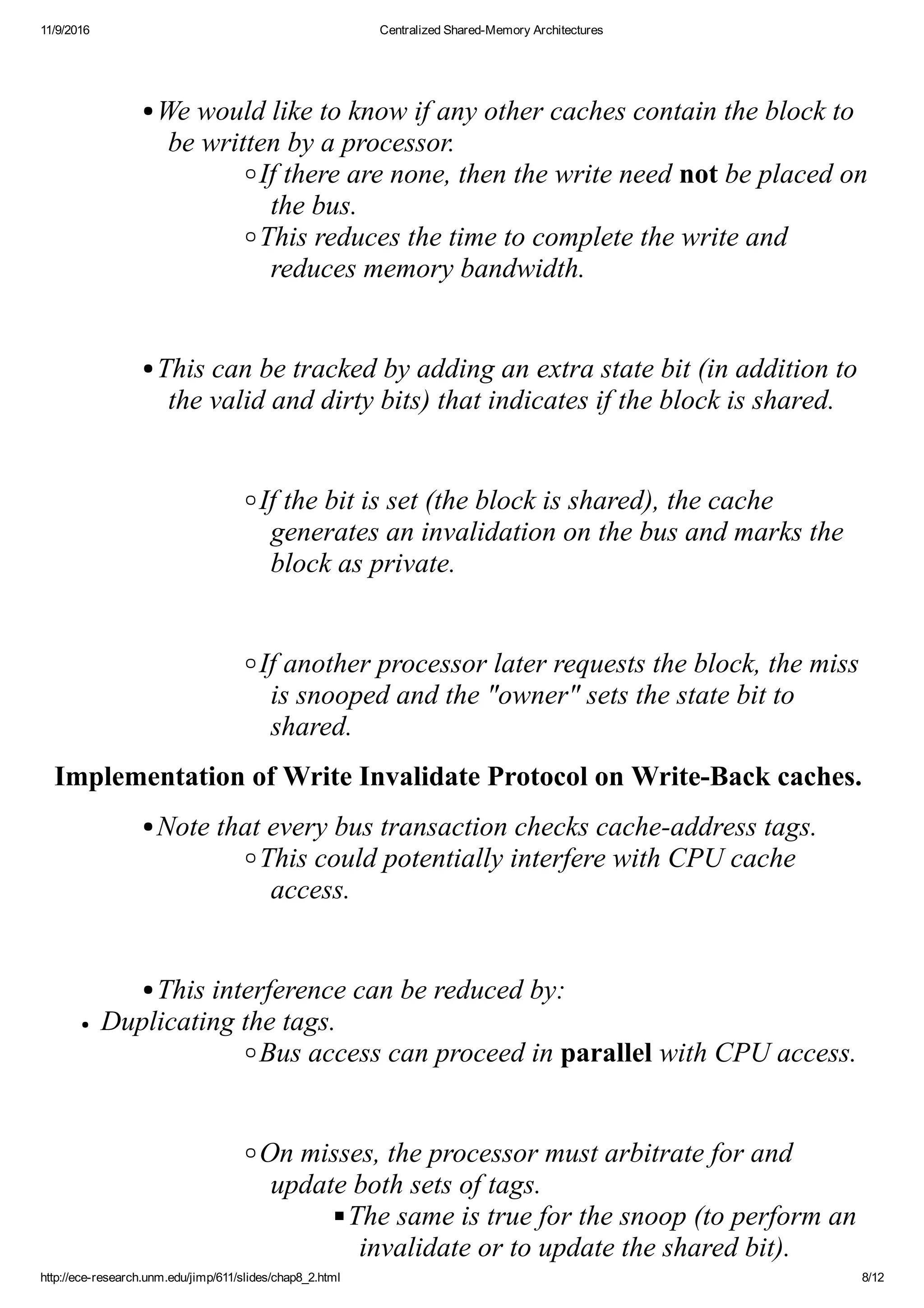 11/9/2016 Centralized Shared­Memory Architectures
http://ece­research.unm.edu/jimp/611/slides/chap8_2.html 8/12
 
We would like to know if any other caches contain the block to
be written by a processor.
If there are none, then the write need not be placed on
the bus.
This reduces the time to complete the write and
reduces memory bandwidth.
 
This can be tracked by adding an extra state bit (in addition to
the valid and dirty bits) that indicates if the block is shared.
 
If the bit is set (the block is shared), the cache
generates an invalidation on the bus and marks the
block as private.
 
If another processor later requests the block, the miss
is snooped and the "owner" sets the state bit to
shared.
Implementation of Write Invalidate Protocol on Write­Back caches.
Note that every bus transaction checks cache­address tags.
This could potentially interfere with CPU cache
access.
 
This interference can be reduced by:
Duplicating the tags.
Bus access can proceed in parallel with CPU access.
 
On misses, the processor must arbitrate for and
update both sets of tags.
The same is true for the snoop (to perform an
invalidate or to update the shared bit).
 