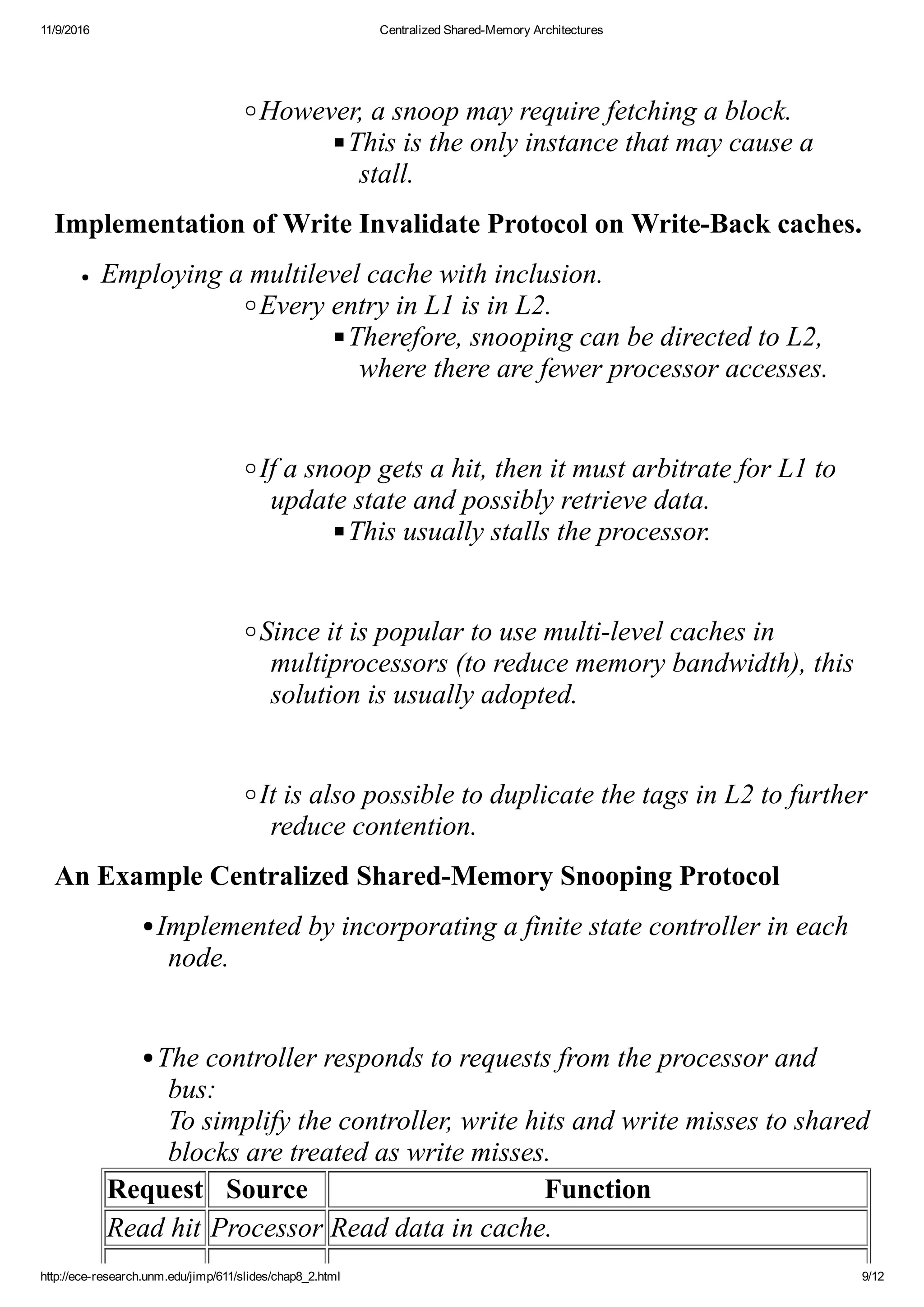 11/9/2016 Centralized Shared­Memory Architectures
http://ece­research.unm.edu/jimp/611/slides/chap8_2.html 9/12
 
However, a snoop may require fetching a block.
This is the only instance that may cause a
stall.
Implementation of Write Invalidate Protocol on Write­Back caches.
Employing a multilevel cache with inclusion.
Every entry in L1 is in L2.
Therefore, snooping can be directed to L2,
where there are fewer processor accesses.
 
If a snoop gets a hit, then it must arbitrate for L1 to
update state and possibly retrieve data.
This usually stalls the processor.
 
Since it is popular to use multi­level caches in
multiprocessors (to reduce memory bandwidth), this
solution is usually adopted.
 
It is also possible to duplicate the tags in L2 to further
reduce contention.
An Example Centralized Shared­Memory Snooping Protocol
Implemented by incorporating a finite state controller in each
node.
 
The controller responds to requests from the processor and
bus: 
To simplify the controller, write hits and write misses to shared
blocks are treated as write misses.
Request Source Function
Read hit Processor Read data in cache.
 