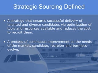 Strategic Sourcing Defined

• A strategy that ensures successful delivery of
  talented and diverse candidates via optimization of
  tools and resources available and reduces the cost
  to recruit them.

• A process of continuous improvement as the needs
  of the market, candidate, recruiter and business
  evolve.
 