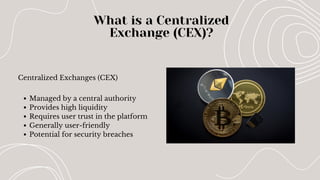Centralized Exchanges (CEX)
What is a Centralized
Exchange (CEX)?
Managed by a central authority
Provides high liquidity
Requires user trust in the platform
Generally user-friendly
Potential for security breaches
 