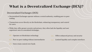 Decentralized Exchanges (DEX)
What is a Decentralized Exchange (DEX)?
01
02
03
04
05
Decentralized Exchanges operate without a central authority, enabling peer-to-peer
trading.
Transactions occur directly on the blockchain, enhancing transparency and control
for users.
While they offer greater security and privacy, they often lack the liquidity and user
experience seen in centralized exchanges.
Operates on blockchain technology
Peer-to-peer trading without intermediaries
Users retain control over funds
Offers enhanced privacy and security
Limited liquidity and complex interfaces
 