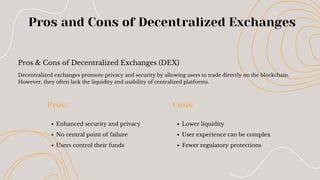 Pros & Cons of Decentralized Exchanges (DEX)
Pros and Cons of Decentralized Exchanges
Enhanced security and privacy
No central point of failure
Users control their funds
Pros:
Lower liquidity
User experience can be complex
Fewer regulatory protections
Cons:
Decentralized exchanges promote privacy and security by allowing users to trade directly on the blockchain.
However, they often lack the liquidity and usability of centralized platforms.
 