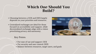 Key Points:
Which One Should You
Build?
Choosing between a CEX and DEX largely
depends on your priorities and resources.
Centralized exchanges are ideal for those
focused on accessibility and support, while
decentralized exchanges align with a vision
prioritizing privacy and autonomy.
For ease of use and support: CEX
For security and user control: DEX
Balance between resources, target users, and goals
 