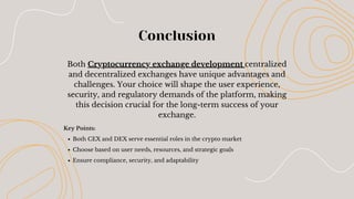 Conclusion
Key Points:
Both CEX and DEX serve essential roles in the crypto market
Choose based on user needs, resources, and strategic goals
Ensure compliance, security, and adaptability
Both Cryptocurrency exchange development centralized
and decentralized exchanges have unique advantages and
challenges. Your choice will shape the user experience,
security, and regulatory demands of the platform, making
this decision crucial for the long-term success of your
exchange.
 