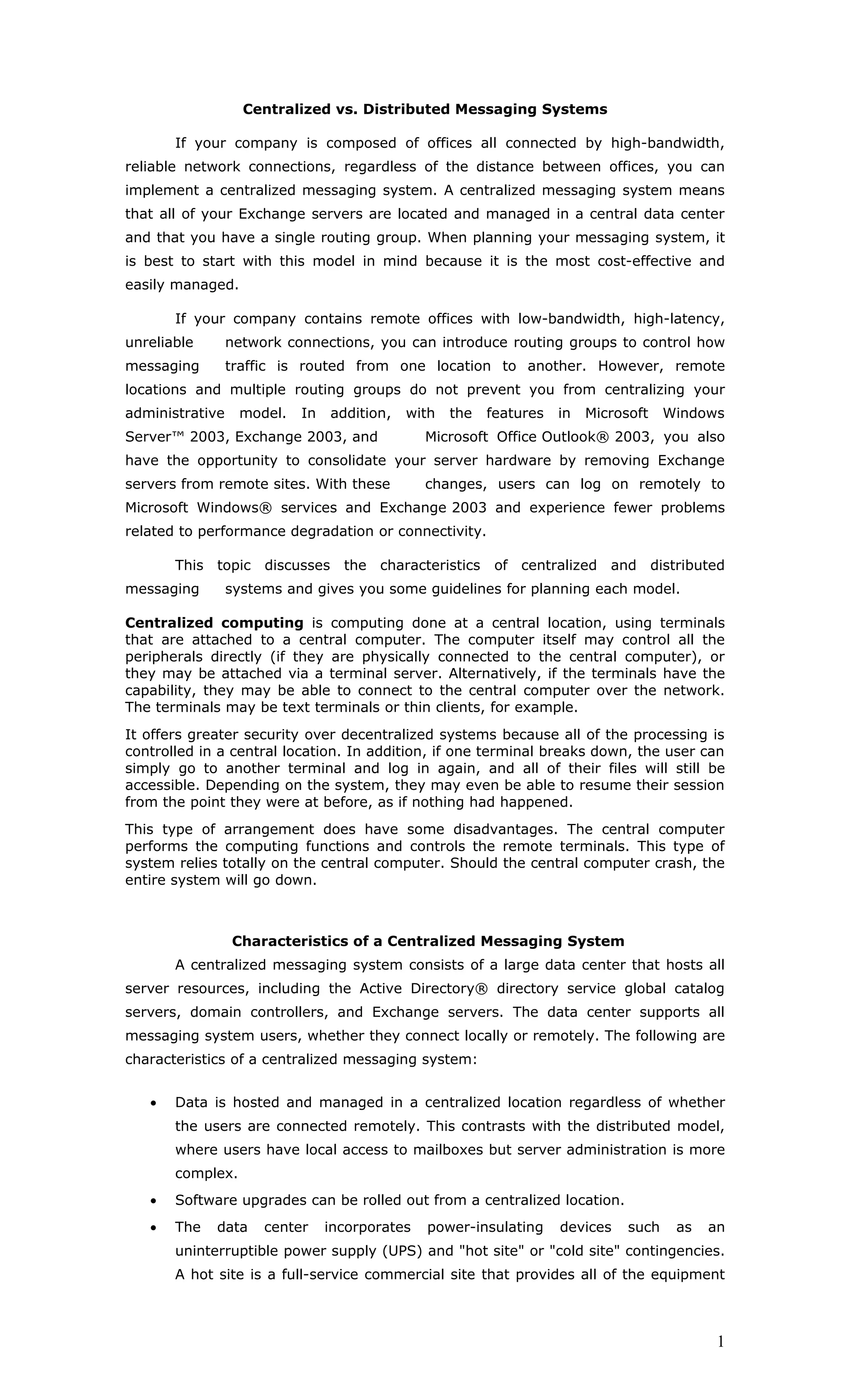 Centralized vs. Distributed Messaging Systems

       If your company is composed of offices all connected by high-bandwidth,
reliable network connections, regardless of the distance between offices, you can
implement a centralized messaging system. A centralized messaging system means
that all of your Exchange servers are located and managed in a central data center
and that you have a single routing group. When planning your messaging system, it
is best to start with this model in mind because it is the most cost-effective and
easily managed.

       If your company contains remote offices with low-bandwidth, high-latency,
unreliable       network connections, you can introduce routing groups to control how
messaging        traffic is routed from one location to another. However, remote
locations and multiple routing groups do not prevent you from centralizing your
administrative    model.   In   addition,   with   the   features   in   Microsoft    Windows
Server™ 2003, Exchange 2003, and               Microsoft Office Outlook® 2003, you also
have the opportunity to consolidate your server hardware by removing Exchange
servers from remote sites. With these          changes, users can log on remotely to
Microsoft Windows® services and Exchange 2003 and experience fewer problems
related to performance degradation or connectivity.

       This topic     discusses the characteristics       of centralized and distributed
messaging        systems and gives you some guidelines for planning each model.

Centralized computing is computing done at a central location, using terminals
that are attached to a central computer. The computer itself may control all the
peripherals directly (if they are physically connected to the central computer), or
they may be attached via a terminal server. Alternatively, if the terminals have the
capability, they may be able to connect to the central computer over the network.
The terminals may be text terminals or thin clients, for example.
It offers greater security over decentralized systems because all of the processing is
controlled in a central location. In addition, if one terminal breaks down, the user can
simply go to another terminal and log in again, and all of their files will still be
accessible. Depending on the system, they may even be able to resume their session
from the point they were at before, as if nothing had happened.
This type of arrangement does have some disadvantages. The central computer
performs the computing functions and controls the remote terminals. This type of
system relies totally on the central computer. Should the central computer crash, the
entire system will go down.



                 Characteristics of a Centralized Messaging System
       A centralized messaging system consists of a large data center that hosts all
server resources, including the Active Directory® directory service global catalog
servers, domain controllers, and Exchange servers. The data center supports all
messaging system users, whether they connect locally or remotely. The following are
characteristics of a centralized messaging system:


   •   Data is hosted and managed in a centralized location regardless of whether
       the users are connected remotely. This contrasts with the distributed model,
       where users have local access to mailboxes but server administration is more
       complex.
   •   Software upgrades can be rolled out from a centralized location.
   •   The   data     center    incorporates   power-insulating     devices    such    as   an
       uninterruptible power supply (UPS) and "hot site" or "cold site" contingencies.
       A hot site is a full-service commercial site that provides all of the equipment



                                                                                             1
 