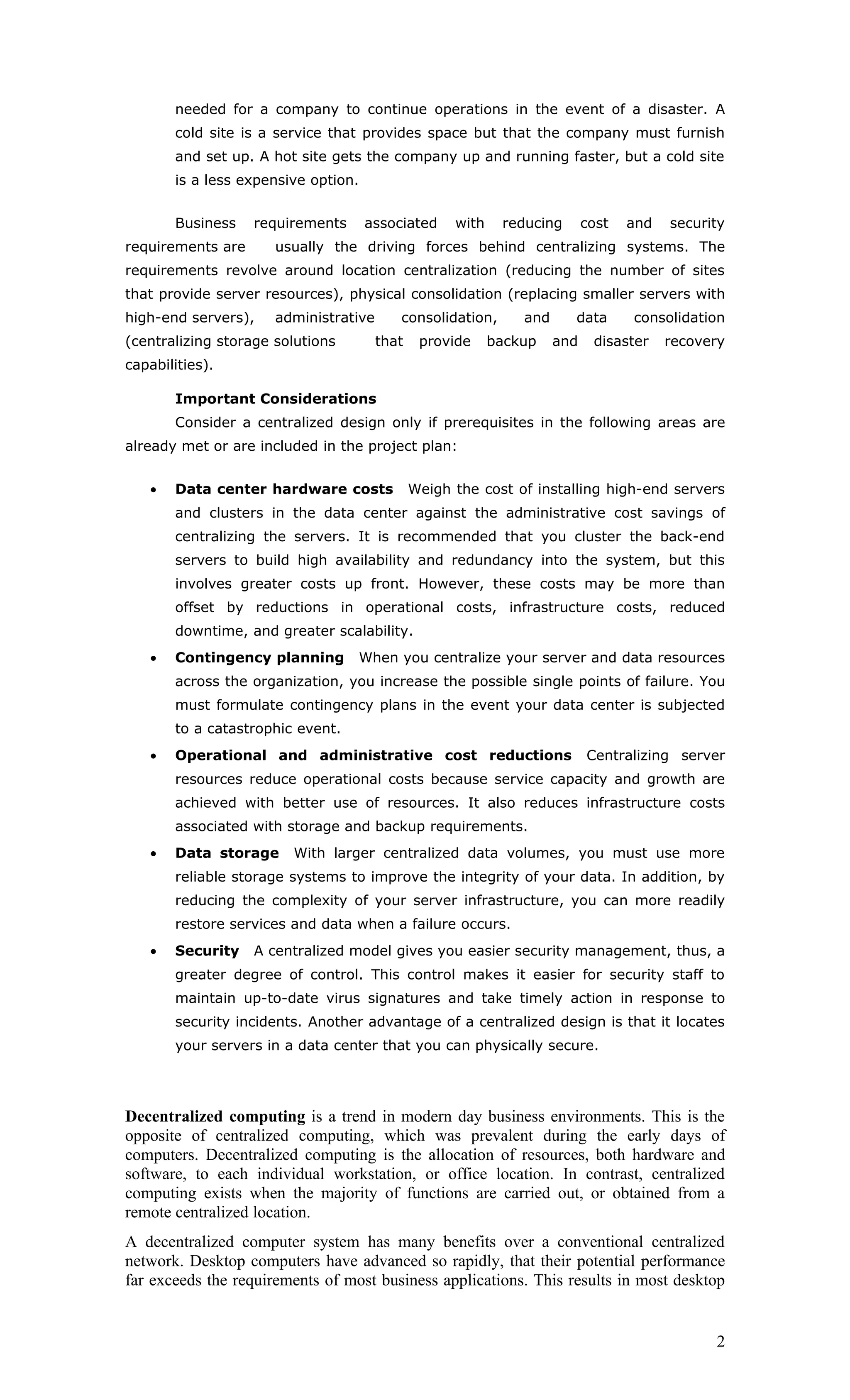 needed for a company to continue operations in the event of a disaster. A
       cold site is a service that provides space but that the company must furnish
       and set up. A hot site gets the company up and running faster, but a cold site
       is a less expensive option.


       Business    requirements      associated     with    reducing       cost   and   security
requirements are      usually the driving forces behind centralizing systems. The
requirements revolve around location centralization (reducing the number of sites
that provide server resources), physical consolidation (replacing smaller servers with
high-end servers),    administrative      consolidation,       and     data       consolidation
(centralizing storage solutions        that    provide     backup    and    disaster    recovery
capabilities).

       Important Considerations
       Consider a centralized design only if prerequisites in the following areas are
already met or are included in the project plan:


   •   Data center hardware costs             Weigh the cost of installing high-end servers
       and clusters in the data center against the administrative cost savings of
       centralizing the servers. It is recommended that you cluster the back-end
       servers to build high availability and redundancy into the system, but this
       involves greater costs up front. However, these costs may be more than
       offset by reductions in operational costs, infrastructure costs, reduced
       downtime, and greater scalability.
   •   Contingency planning       When you centralize your server and data resources
       across the organization, you increase the possible single points of failure. You
       must formulate contingency plans in the event your data center is subjected
       to a catastrophic event.
   •   Operational and administrative cost reductions                      Centralizing server
       resources reduce operational costs because service capacity and growth are
       achieved with better use of resources. It also reduces infrastructure costs
       associated with storage and backup requirements.
   •   Data storage     With larger centralized data volumes, you must use more
       reliable storage systems to improve the integrity of your data. In addition, by
       reducing the complexity of your server infrastructure, you can more readily
       restore services and data when a failure occurs.
   •   Security    A centralized model gives you easier security management, thus, a
       greater degree of control. This control makes it easier for security staff to
       maintain up-to-date virus signatures and take timely action in response to
       security incidents. Another advantage of a centralized design is that it locates
       your servers in a data center that you can physically secure.




Decentralized computing is a trend in modern day business environments. This is the
opposite of centralized computing, which was prevalent during the early days of
computers. Decentralized computing is the allocation of resources, both hardware and
software, to each individual workstation, or office location. In contrast, centralized
computing exists when the majority of functions are carried out, or obtained from a
remote centralized location.
A decentralized computer system has many benefits over a conventional centralized
network. Desktop computers have advanced so rapidly, that their potential performance
far exceeds the requirements of most business applications. This results in most desktop


                                                                                              2
 