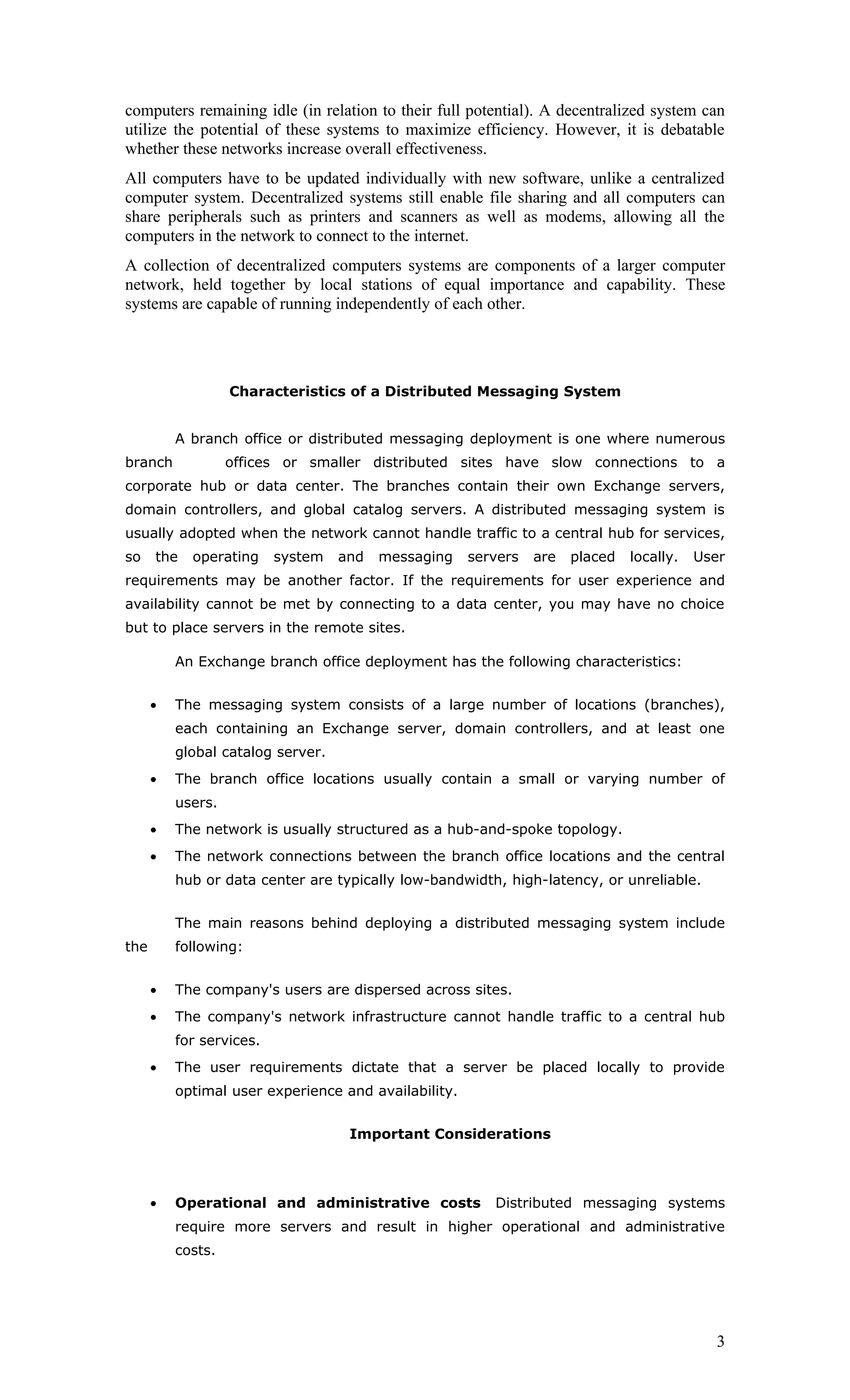 computers remaining idle (in relation to their full potential). A decentralized system can
utilize the potential of these systems to maximize efficiency. However, it is debatable
whether these networks increase overall effectiveness.
All computers have to be updated individually with new software, unlike a centralized
computer system. Decentralized systems still enable file sharing and all computers can
share peripherals such as printers and scanners as well as modems, allowing all the
computers in the network to connect to the internet.
A collection of decentralized computers systems are components of a larger computer
network, held together by local stations of equal importance and capability. These
systems are capable of running independently of each other.




                   Characteristics of a Distributed Messaging System


          A branch office or distributed messaging deployment is one where numerous
branch             offices or smaller distributed sites have slow connections to a
corporate hub or data center. The branches contain their own Exchange servers,
domain controllers, and global catalog servers. A distributed messaging system is
usually adopted when the network cannot handle traffic to a central hub for services,
so    the   operating     system   and   messaging    servers   are   placed   locally.   User
requirements may be another factor. If the requirements for user experience and
availability cannot be met by connecting to a data center, you may have no choice
but to place servers in the remote sites.

          An Exchange branch office deployment has the following characteristics:


      •   The messaging system consists of a large number of locations (branches),
          each containing an Exchange server, domain controllers, and at least one
          global catalog server.
      •   The branch office locations usually contain a small or varying number of
          users.
      •   The network is usually structured as a hub-and-spoke topology.
      •   The network connections between the branch office locations and the central
          hub or data center are typically low-bandwidth, high-latency, or unreliable.


          The main reasons behind deploying a distributed messaging system include
the       following:


      •   The company's users are dispersed across sites.
      •   The company's network infrastructure cannot handle traffic to a central hub
          for services.
      •   The user requirements dictate that a server be placed locally to provide
          optimal user experience and availability.


                                    Important Considerations



      •   Operational and administrative costs           Distributed messaging systems
          require more servers and result in higher operational and administrative
          costs.




                                                                                            3
 