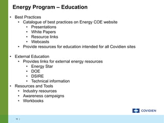 10 |
• Best Practices
• Catalogue of best practices on Energy COE website
• Presentations
• White Papers
• Resource links
• Webcasts
• Provide resources for education intended for all Covidien sites
• External Education
• Provides links for external energy resources
• Energy Star
• DOE
• DSIRE
• Technical information
• Resources and Tools
• Industry resources
• Awareness campaigns
• Workbooks
Energy Program – Education
 
