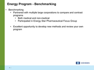 6 |
• Benchmarking
• Partnered with multiple large corporations to compare and contrast
programs
• Both medical and non-medical
• Participated in Energy Star Pharmaceutical Focus Group
• Excellent opportunity to develop new methods and review your own
program
Energy Program - Benchmarking
 