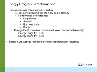 7 |
• Performance and Performance Reporting
• Release annual report both internally and externally
• Performance evaluated for:
• Corporation
• Sectors
• Business Units
• Plants
• Through FY12, Covidien has reduced (over normalized baseline):
• Energy usage by 11.6%
• Energy spend by 12.5%
• Energy COE website maintains performance reports for reference
Energy Program - Performance
 