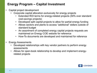 8 |
• Capital project development
• Corporate capital allocation exclusively for energy projects
• Extended ROI terms for energy-related projects (50% over standard
cost-savings projects)
• Developed split capital projects to allow for partial energy funding
• Allows sectors and plants to access “additional” dollars outside of
standard budget
• An assortment of completed energy capital projects requests are
maintained on Energy COE website for reference
• How-To documents are developed and maintained for reference
• Energy Assessments
• Developed relationships with key vendor partners to perform energy
assessments
• Allows for open-book relationship to develop and implement energy-
related projects
Energy Program – Capital Investment
 