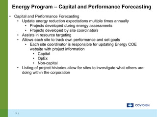 9 |
• Capital and Performance Forecasting
• Update energy reduction expectations multiple times annually
• Projects developed during energy assessments
• Projects developed by site coordinators
• Assists in resource targeting
• Allows each site to track own performance and set goals
• Each site coordinator is responsible for updating Energy COE
website with project information
• Capital
• OpEx
• Non-capital
• Listing of project histories allow for sites to investigate what others are
doing within the corporation
Energy Program – Capital and Performance Forecasting
 
