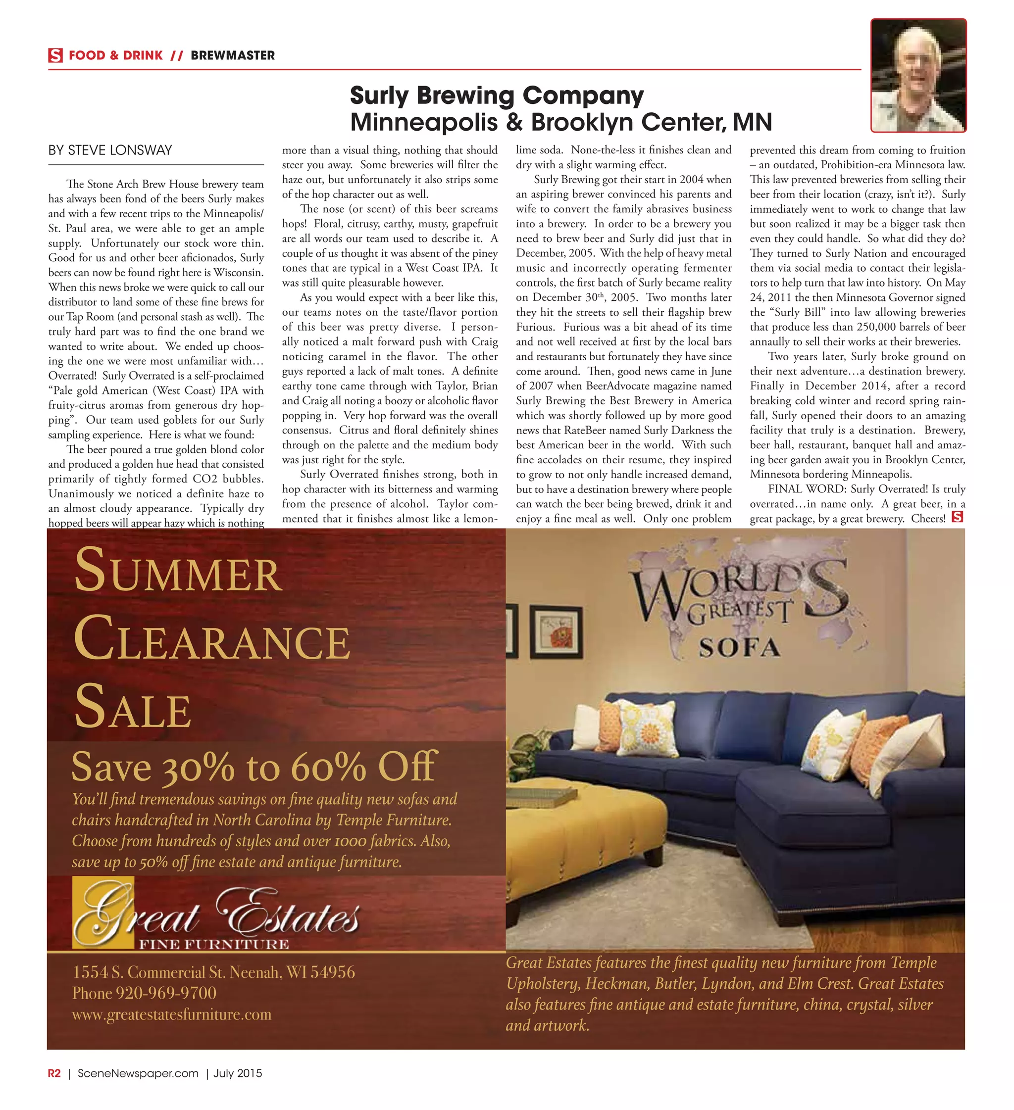 R2  |  SceneNewspaper.com  | July 2015
FOOD & DRINK  //  BREWMASTER
BY STEVE LONSWAY
The Stone Arch Brew House brewery team
has always been fond of the beers Surly makes
and with a few recent trips to the Minneapolis/
St. Paul area, we were able to get an ample
supply. Unfortunately our stock wore thin.
Good for us and other beer aficionados, Surly
beers can now be found right here is Wisconsin.
When this news broke we were quick to call our
distributor to land some of these fine brews for
our Tap Room (and personal stash as well). The
truly hard part was to find the one brand we
wanted to write about. We ended up choos-
ing the one we were most unfamiliar with…
Overrated! Surly Overrated is a self-proclaimed
“Pale gold American (West Coast) IPA with
fruity-citrus aromas from generous dry hop-
ping”. Our team used goblets for our Surly
sampling experience. Here is what we found:
The beer poured a true golden blond color
and produced a golden hue head that consisted
primarily of tightly formed CO2 bubbles.
Unanimously we noticed a definite haze to
an almost cloudy appearance. Typically dry
hopped beers will appear hazy which is nothing
more than a visual thing, nothing that should
steer you away. Some breweries will filter the
haze out, but unfortunately it also strips some
of the hop character out as well.
The nose (or scent) of this beer screams
hops! Floral, citrusy, earthy, musty, grapefruit
are all words our team used to describe it. A
couple of us thought it was absent of the piney
tones that are typical in a West Coast IPA. It
was still quite pleasurable however.
As you would expect with a beer like this,
our teams notes on the taste/flavor portion
of this beer was pretty diverse. I person-
ally noticed a malt forward push with Craig
noticing caramel in the flavor. The other
guys reported a lack of malt tones. A definite
earthy tone came through with Taylor, Brian
and Craig all noting a boozy or alcoholic flavor
popping in. Very hop forward was the overall
consensus. Citrus and floral definitely shines
through on the palette and the medium body
was just right for the style.
Surly Overrated finishes strong, both in
hop character with its bitterness and warming
from the presence of alcohol. Taylor com-
mented that it finishes almost like a lemon-
lime soda. None-the-less it finishes clean and
dry with a slight warming effect.
Surly Brewing got their start in 2004 when
an aspiring brewer convinced his parents and
wife to convert the family abrasives business
into a brewery. In order to be a brewery you
need to brew beer and Surly did just that in
December, 2005. With the help of heavy metal
music and incorrectly operating fermenter
controls, the first batch of Surly became reality
on December 30th
, 2005. Two months later
they hit the streets to sell their flagship brew
Furious. Furious was a bit ahead of its time
and not well received at first by the local bars
and restaurants but fortunately they have since
come around. Then, good news came in June
of 2007 when BeerAdvocate magazine named
Surly Brewing the Best Brewery in America
which was shortly followed up by more good
news that RateBeer named Surly Darkness the
best American beer in the world. With such
fine accolades on their resume, they inspired
to grow to not only handle increased demand,
but to have a destination brewery where people
can watch the beer being brewed, drink it and
enjoy a fine meal as well. Only one problem
prevented this dream from coming to fruition
– an outdated, Prohibition-era Minnesota law.
This law prevented breweries from selling their
beer from their location (crazy, isn’t it?). Surly
immediately went to work to change that law
but soon realized it may be a bigger task then
even they could handle. So what did they do?
They turned to Surly Nation and encouraged
them via social media to contact their legisla-
tors to help turn that law into history. On May
24, 2011 the then Minnesota Governor signed
the “Surly Bill” into law allowing breweries
that produce less than 250,000 barrels of beer
annaully to sell their works at their breweries.
Two years later, Surly broke ground on
their next adventure…a destination brewery.
Finally in December 2014, after a record
breaking cold winter and record spring rain-
fall, Surly opened their doors to an amazing
facility that truly is a destination. Brewery,
beer hall, restaurant, banquet hall and amaz-
ing beer garden await you in Brooklyn Center,
Minnesota bordering Minneapolis.
FINAL WORD: Surly Overrated! Is truly
overrated…in name only. A great beer, in a
great package, by a great brewery. Cheers!
Surly Brewing Company
Minneapolis & Brooklyn Center, MN
Summer
ClearanCe
Sale
Save 30% to 60% Off
Great Estates features the finest quality new furniture from Temple
Upholstery, Heckman, Butler, Lyndon, and Elm Crest. Great Estates
also features fine antique and estate furniture, china, crystal, silver
and artwork.
1554 S. Commercial St. Neenah, WI 54956
Phone 920-969-9700
www.greatestatesfurniture.com
You’ll find tremendous savings on fine quality new sofas and
chairs handcrafted in North Carolina by Temple Furniture.
Choose from hundreds of styles and over 1000 fabrics. Also,
save up to 50% off fine estate and antique furniture.
 
