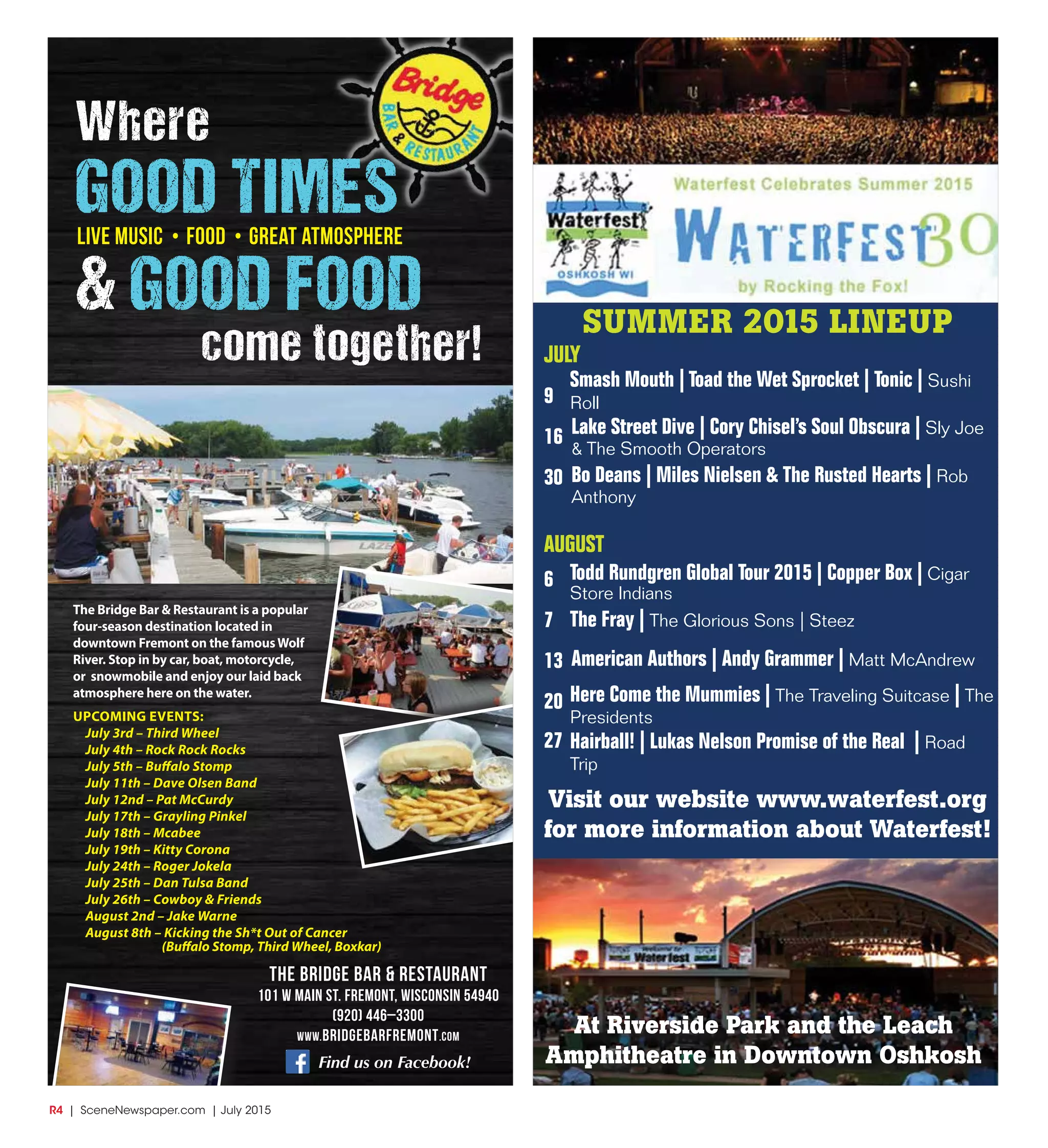 R4  |  SceneNewspaper.com  | July 2015
SUMMER 2015 LINEUP
JULY
9
16
30
AUGUST
6
7
13
20
27
Smash Mouth | Toad the Wet Sprocket | Tonic | Sushi
Roll
Bo Deans | Miles Nielsen & The Rusted Hearts | Rob
Anthony
Todd Rundgren Global Tour 2015 | Copper Box | Cigar
Store Indians
Here Come the Mummies | The Traveling Suitcase | The
Presidents
Hairball! | Lukas Nelson Promise of the Real | Road
Trip
American Authors | Andy Grammer | Matt McAndrew
The Fray | The Glorious Sons | Steez
Lake Street Dive | Cory Chisel’s Soul Obscura | Sly Joe
& The Smooth Operators
Visit our website www.waterfest.org
for more information about Waterfest!
At Riverside Park and the Leach
Amphitheatre in Downtown Oshkosh
The Bridge Bar & Restaurant
101 W Main St. Fremont, Wisconsin 54940
(920) 446–3300
www.bridgebarfremont.com
Find us on Facebook!
The Bridge Bar & Restaurant is a popular
four-season destination located in
downtown Fremont on the famousWolf
River. Stop in by car, boat, motorcycle,
or snowmobile and enjoy our laid back
atmosphere here on the water.
UPCOMING EVENTS:
July 3rd – Third Wheel
July 4th – Rock Rock Rocks
July 5th – Buffalo Stomp
July 11th – Dave Olsen Band
July 12nd – Pat McCurdy
July 17th – Grayling Pinkel
July 18th – Mcabee
July 19th – Kitty Corona
July 24th – Roger Jokela
July 25th – Dan Tulsa Band
July 26th – Cowboy & Friends
August 2nd – Jake Warne
August 8th – Kicking the Sh*t Out of Cancer
(Buffalo Stomp, Third Wheel, Boxkar)
Where
GOOD TIMES
& GOOD FOOD
come together!
live Music • Food • Great atmosphere
 