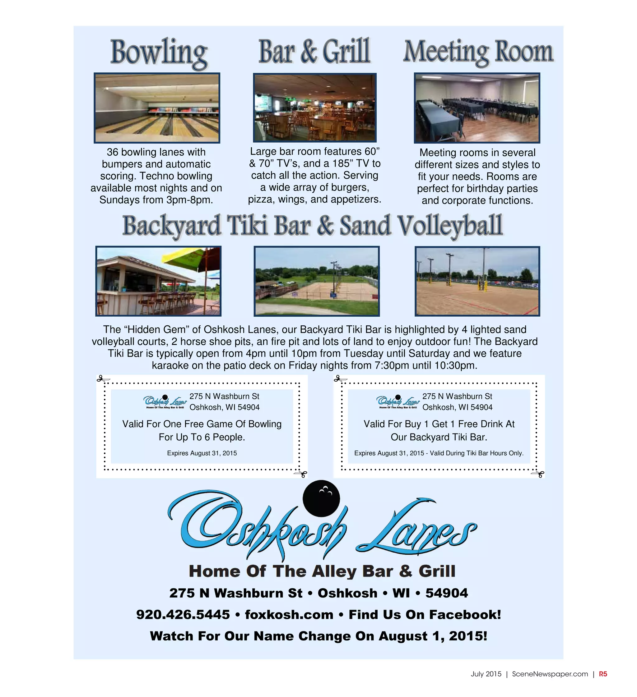 July 2015 | SceneNewspaper.com | R5
36 bowling lanes with
bumpers and automatic
scoring. Techno bowling
available most nights and on
Sundays from 3pm-8pm.
Large bar room features 60”
& 70” TV’s, and a 185” TV to
catch all the action. Serving
a wide array of burgers,
pizza, wings, and appetizers.
Meeting rooms in several
different sizes and styles to
fit your needs. Rooms are
perfect for birthday parties
and corporate functions.
The “Hidden Gem” of Oshkosh Lanes, our Backyard Tiki Bar is highlighted by 4 lighted sand
volleyball courts, 2 horse shoe pits, an fire pit and lots of land to enjoy outdoor fun! The Backyard
Tiki Bar is typically open from 4pm until 10pm from Tuesday until Saturday and we feature
karaoke on the patio deck on Friday nights from 7:30pm until 10:30pm.
275 N Washburn St • Oshkosh • WI • 54904
920.426.5445 • foxkosh.com • Find Us On Facebook!
Watch For Our Name Change On August 1, 2015!
275 N Washburn St
Oshkosh, WI 54904
Valid For One Free Game Of Bowling
For Up To 6 People.
Expires August 31, 2015
275 N Washburn St
Oshkosh, WI 54904
Valid For Buy 1 Get 1 Free Drink At
Our Backyard Tiki Bar.
Expires August 31, 2015 - Valid During Tiki Bar Hours Only.
 