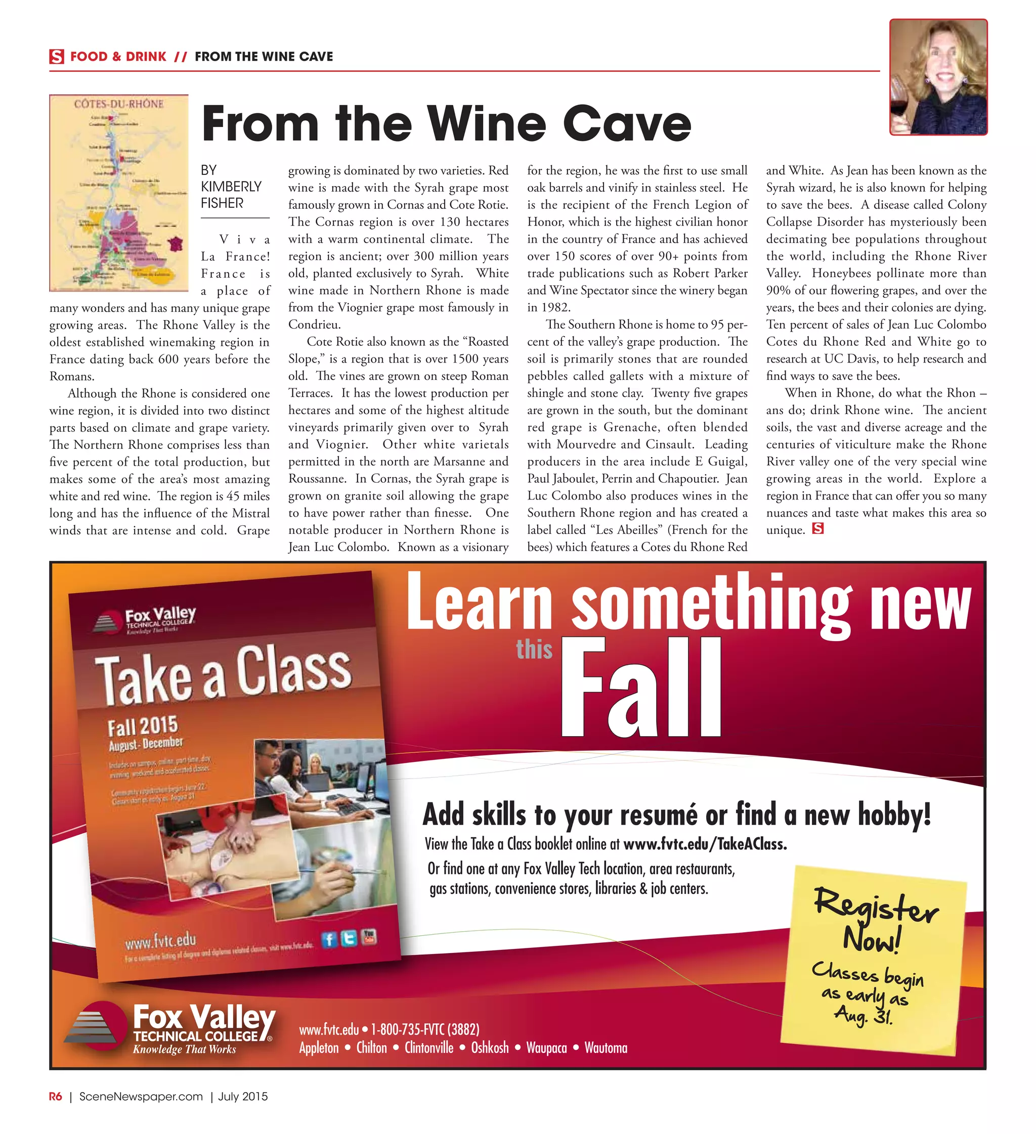 R6  |  SceneNewspaper.com  | July 2015
FOOD & DRINK  //  FROM THE WINE CAVE
BY
KIMBERLY
FISHER
V i v a
La France!
France is
a place of
many wonders and has many unique grape
growing areas. The Rhone Valley is the
oldest established winemaking region in
France dating back 600 years before the
Romans.
Although the Rhone is considered one
wine region, it is divided into two distinct
parts based on climate and grape variety.
The Northern Rhone comprises less than
five percent of the total production, but
makes some of the area’s most amazing
white and red wine. The region is 45 miles
long and has the influence of the Mistral
winds that are intense and cold. Grape
growing is dominated by two varieties. Red
wine is made with the Syrah grape most
famously grown in Cornas and Cote Rotie.
The Cornas region is over 130 hectares
with a warm continental climate. The
region is ancient; over 300 million years
old, planted exclusively to Syrah. White
wine made in Northern Rhone is made
from the Viognier grape most famously in
Condrieu.
Cote Rotie also known as the “Roasted
Slope,” is a region that is over 1500 years
old. The vines are grown on steep Roman
Terraces. It has the lowest production per
hectares and some of the highest altitude
vineyards primarily given over to Syrah
and Viognier. Other white varietals
permitted in the north are Marsanne and
Roussanne. In Cornas, the Syrah grape is
grown on granite soil allowing the grape
to have power rather than finesse. One
notable producer in Northern Rhone is
Jean Luc Colombo. Known as a visionary
for the region, he was the first to use small
oak barrels and vinify in stainless steel. He
is the recipient of the French Legion of
Honor, which is the highest civilian honor
in the country of France and has achieved
over 150 scores of over 90+ points from
trade publications such as Robert Parker
and Wine Spectator since the winery began
in 1982.
The Southern Rhone is home to 95 per-
cent of the valley’s grape production. The
soil is primarily stones that are rounded
pebbles called gallets with a mixture of
shingle and stone clay. Twenty five grapes
are grown in the south, but the dominant
red grape is Grenache, often blended
with Mourvedre and Cinsault. Leading
producers in the area include E Guigal,
Paul Jaboulet, Perrin and Chapoutier. Jean
Luc Colombo also produces wines in the
Southern Rhone region and has created a
label called “Les Abeilles” (French for the
bees) which features a Cotes du Rhone Red
and White. As Jean has been known as the
Syrah wizard, he is also known for helping
to save the bees. A disease called Colony
Collapse Disorder has mysteriously been
decimating bee populations throughout
the world, including the Rhone River
Valley. Honeybees pollinate more than
90% of our flowering grapes, and over the
years, the bees and their colonies are dying.
Ten percent of sales of Jean Luc Colombo
Cotes du Rhone Red and White go to
research at UC Davis, to help research and
find ways to save the bees.
When in Rhone, do what the Rhon –
ans do; drink Rhone wine. The ancient
soils, the vast and diverse acreage and the
centuries of viticulture make the Rhone
River valley one of the very special wine
growing areas in the world. Explore a
region in France that can offer you so many
nuances and taste what makes this area so
unique.
From the Wine Cave
www.fvtc.edu • 1-800-735-FVTC (3882)
Appleton • Chilton • Clintonville • Oshkosh • Waupaca • Wautoma
Add skills to your resumé or find a new hobby!
View the Take a Class booklet online at www.fvtc.edu/TakeAClass.
Or find one at any Fox Valley Tech location, area restaurants,
gas stations, convenience stores, libraries & job centers.
Register
Now!
Classes begin
as early as
Aug. 31.
Fall
this
Learn something new
 